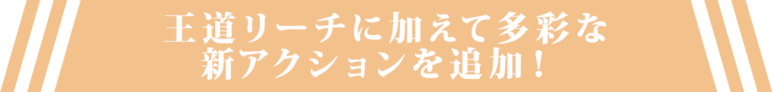 王道リーチに加えて多彩な新アクションを追加！