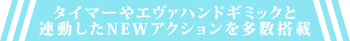 タイマーやエヴァハンドギミックと連動したNEWアクションを多数搭載