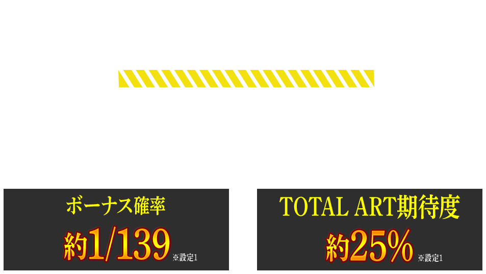 BONUS 近い確率＆選べるゲーム性で通常時の期待感を持続!! ボーナス確率約1/139 ※設定1 TOTAL ART期待度 約25% ※設定1