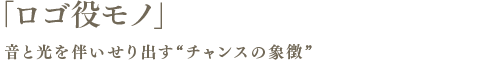 「ロゴ役モノ」音と光を伴いせり出す“チャンスの象徴”