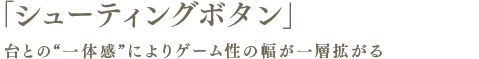 「シューティングボタン」台との“一体感”によりゲーム性の幅が一層拡がる