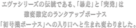 エヴァシリーズの伝統である、「暴走」と「突発」は確変確定のランクアップボーナス「初号機ボーナス」への入り口へと生まれ変わりました。