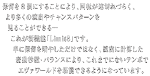 保留を8個にすることにより、回転が途切れづらく、より多くの演出やチャンスパターンを見ることができる…これが新機能「Limit8」です。単に保留を増やしただけではなく、緻密に計算した変動秒数・バランスにより、これまでにないテンポでエヴァワールドを堪能できるようになっています。