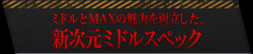 ミドルとMAXの魅力を両立した、新次元ミドルスペック