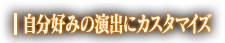 自分好みの演出にカスタマイズ