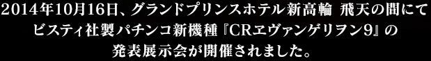 2014年10月16日、グランドプリンスホテル新高輪 飛天の間にてビスティ社製パチンコ新機種『CRヱヴァンゲリヲン9』の発表展示会が開催されました。