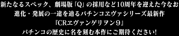 新たなるスペック、劇場版「Q」の採用など10周年を迎えた今なお進化・発展の一途を辿るパチンコヱヴァシリーズ最新作『CRヱヴァンゲリヲン９』パチンコの歴史に名を刻む本作にご期待ください!