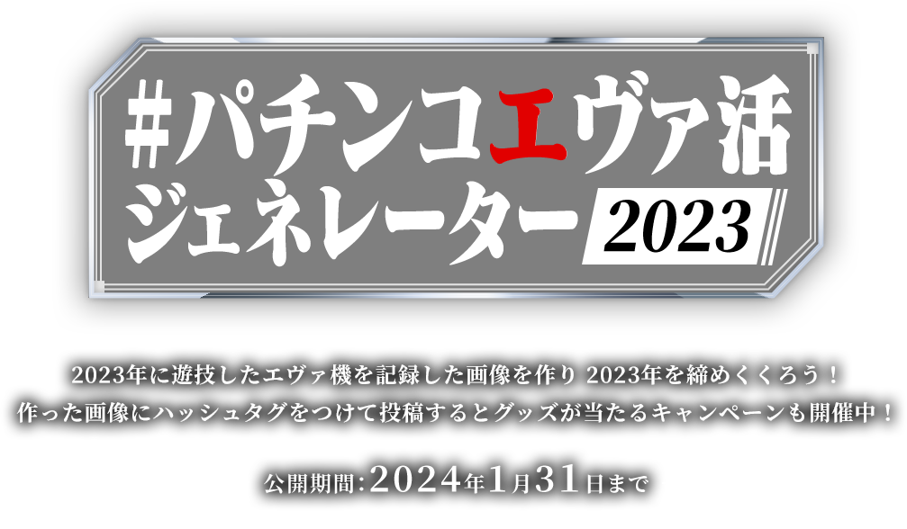 #パチンコエヴァ活ジェネレーター2023 2023年に遊技したエヴァ機を記録した画像を作り 2023年を締めくくろう！	作った画像にハッシュタグをつけて投稿するとグッズが当たるキャンペーンも開催中！公開期間：2024年1⽉3１⽇まで（キャンペーンは2023年12⽉31⽇まで）