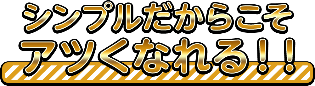 シンプルだからこそアツくなれる！！