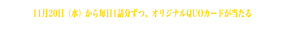 11月20日（水）から毎日1話分ずつ各10名様にオリジナルQUOカードが当たる Twitterフォロー&リツイートキャンペーンを開催いたします。