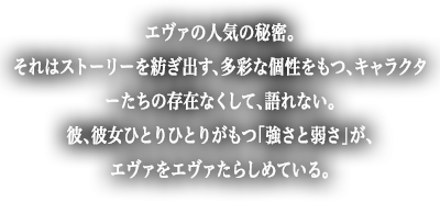 エヴァの人気の秘密。それはストーリを紡ぎ出す、多彩な個性をもつ、キャラクターたちの存在なくして、語れない。彼、彼女ひとりひとりがもつ「強さと弱さ」が、エヴァをエヴァたらしめている。