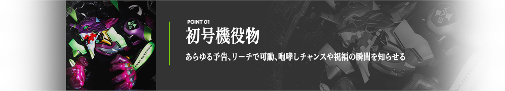 初号機役物 あらゆる予告、リーチで可動、咆哮しチャンスや祝福の瞬間を知らせる