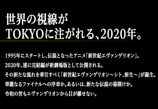 世界の視線がTOKYOに注がれる、2020年。1995年にスタートし、伝説となったアニメ「新世紀エヴァンゲリオン」。2020年、遂に完結編が新劇場版として公開される。その新たな流れを牽引すべく「新世紀エヴァンゲリオン～シト、新生～」が誕生。華麗なるファイナルへの序章か。あるいは、新たな伝説の幕開けか。令和の世もエヴァンゲリオンから目が離せない。