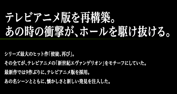 テレビアニメ版を再構築。あの時の衝撃が、ホールを駆け抜ける。シリーズ最大のヒット作「使徒、再び」。その全てが、テレビアニメの「新世紀エヴァンゲリオン」をモチーフにしていた。最新作では9作ぶりに、テレビアニメ版を採用。あの名シーンとともに、懐かしさと新しい発見を注入した。