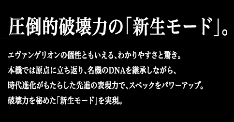 圧倒的破壊力の「新生モード」。エヴァンゲリオンの個性ともいえる、わかりやすさと驚き。本機では原点に立ち返り、名機のDNAを継承しながら、時代進化がもたらした先進の表現力で、スペックをパワーアップ。破壊力を秘めた「新生モード」を実現。