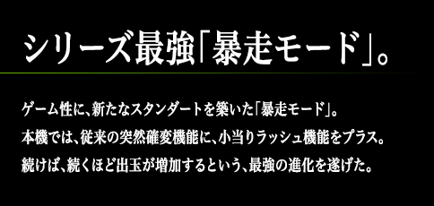 シリーズ最強「暴走モード」。ゲーム性に、新たなスタンダートを築いた「暴走モード」。本機では、従来の突然確変機能に、小当りラッシュ機能をプラス。続けば、続くほど出玉が増加するという、最強の進化を遂げた。