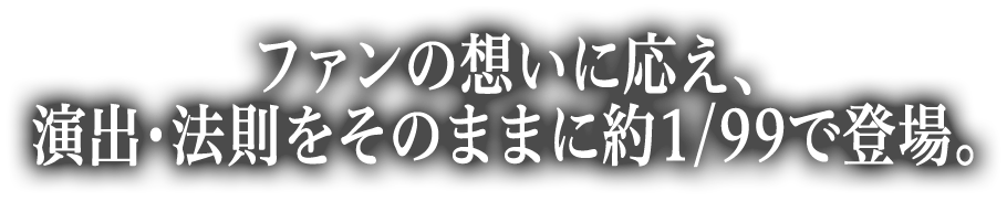 ファンの想いに応え、演出・法則をそのままに約1/99で登場。