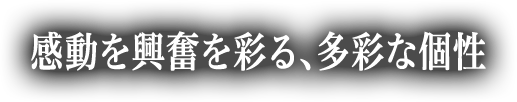 感動を興奮を彩る、多彩な個性