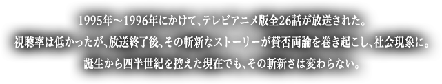 1995年〜1996年にかけて、テレビアニメ版全26話が放送された。視聴率は低かったが、放送終了後、その斬新なストーリーが賛否両論を巻き起こし、社会現象に。誕生から四半世紀を控えた現在でも、その斬新さは変わらない。